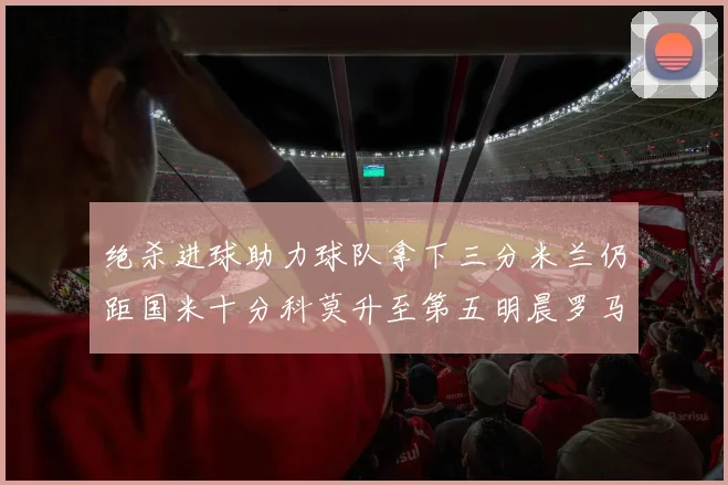 绝杀进球助力球队拿下三分米兰仍距国米十分科莫升至第五明晨罗马对决尤文