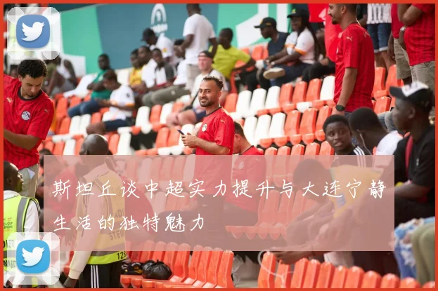 斯坦丘谈中超实力提升与大连宁静生活的独特魅力