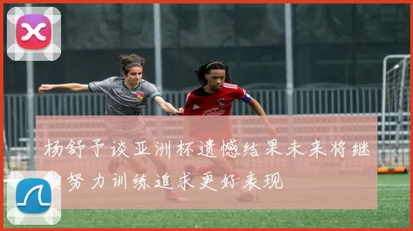 杨舒予谈亚洲杯遗憾结果未来将继续努力训练追求更好表现