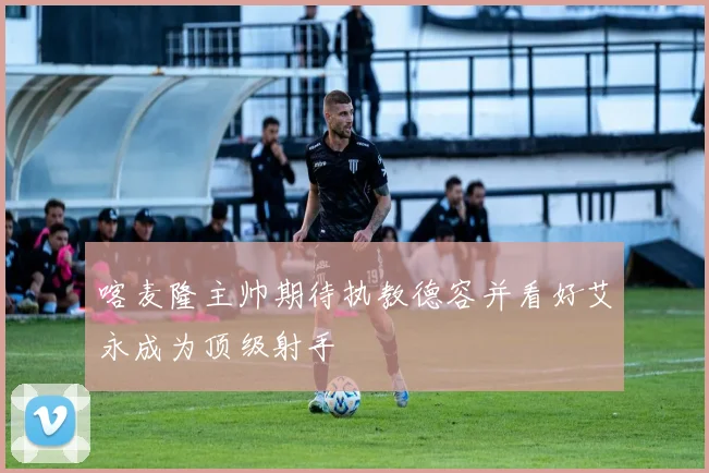 喀麦隆主帅期待执教德容并看好艾永成为顶级射手