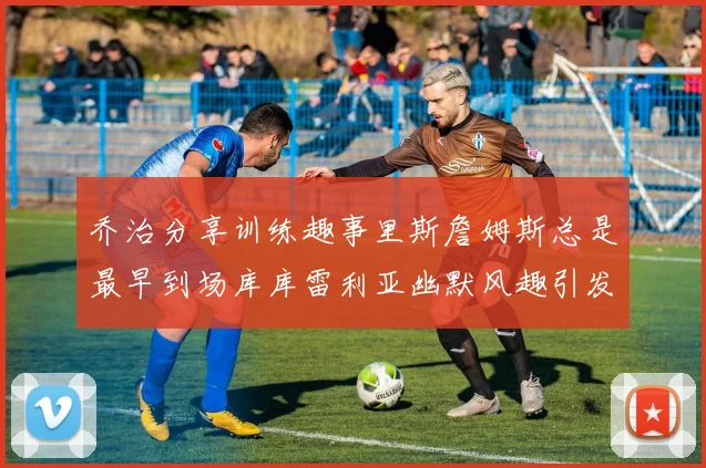 乔治分享训练趣事里斯詹姆斯总是最早到场库库雷利亚幽默风趣引发笑声