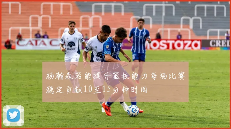 杨瀚森若能提升篮板能力每场比赛稳定贡献10至15分钟时间