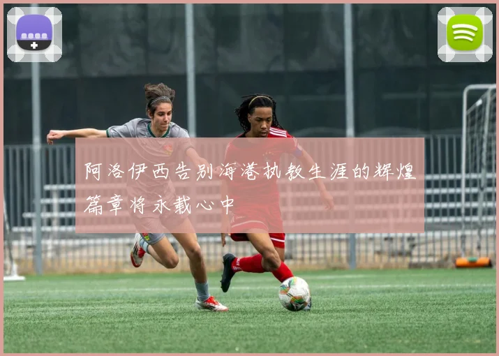 阿洛伊西告别海港执教生涯的辉煌篇章将永载心中