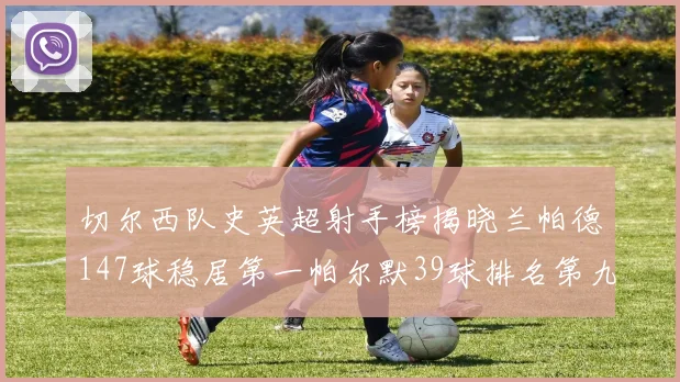 切尔西队史英超射手榜揭晓兰帕德147球稳居第一帕尔默39球排名第九