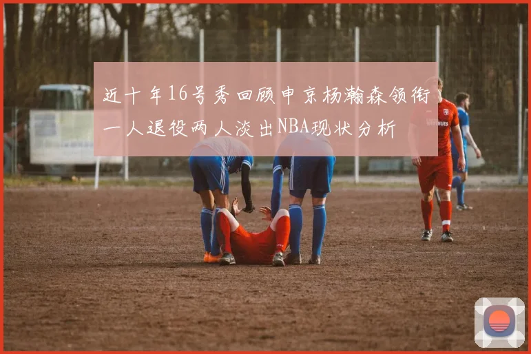 近十年16号秀回顾申京杨瀚森领衔一人退役两人淡出NBA现状分析