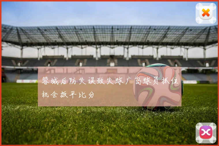 蓉城后防失误致失球广岛球员抓住机会扳平比分