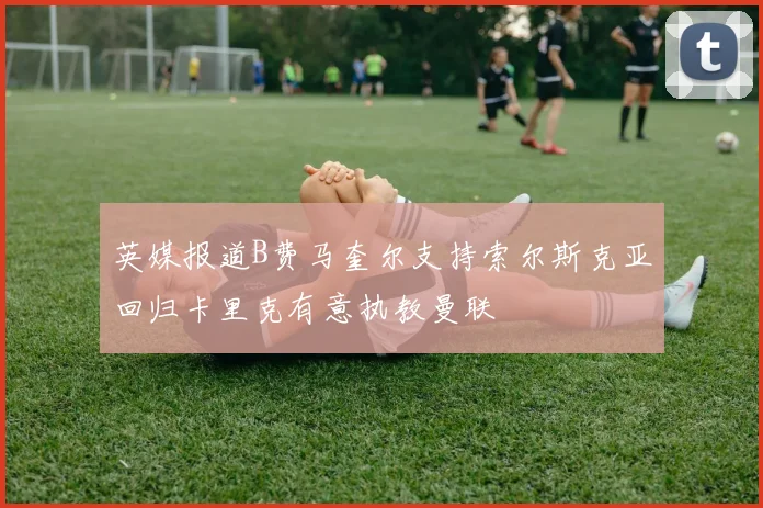英媒报道B费马奎尔支持索尔斯克亚回归卡里克有意执教曼联
