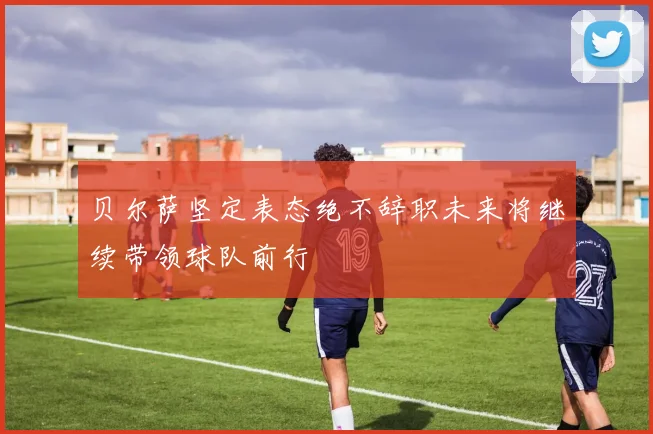 贝尔萨坚定表态绝不辞职未来将继续带领球队前行