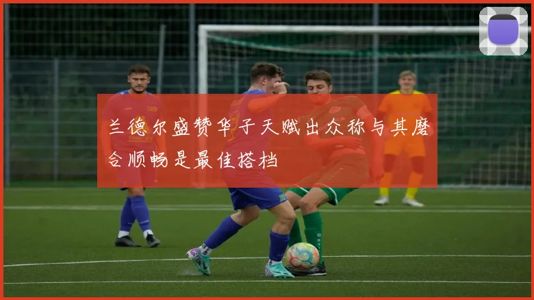 兰德尔盛赞华子天赋出众称与其磨合顺畅是最佳搭档