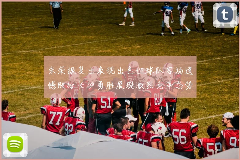 朱荣振复出表现出色但球队客场遗憾败给长沙勇胜展现激烈竞争态势