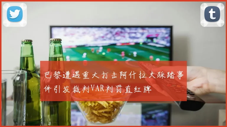 巴黎遭遇重大打击阿什拉夫踩踏事件引发裁判VAR判罚直红牌