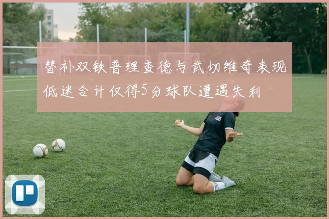 替补双铁普理查德与武切维奇表现低迷合计仅得5分球队遭遇失利