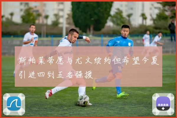 斯帕莱蒂愿与尤文续约但希望今夏引进四到五名强援