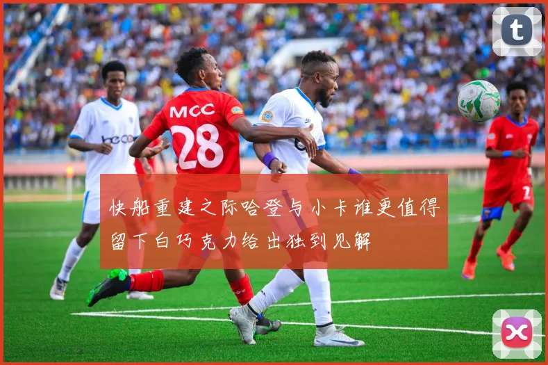 快船重建之际哈登与小卡谁更值得留下白巧克力给出独到见解