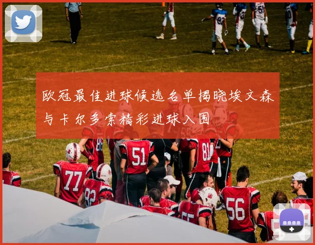 欧冠最佳进球候选名单揭晓埃文森与卡尔多索精彩进球入围