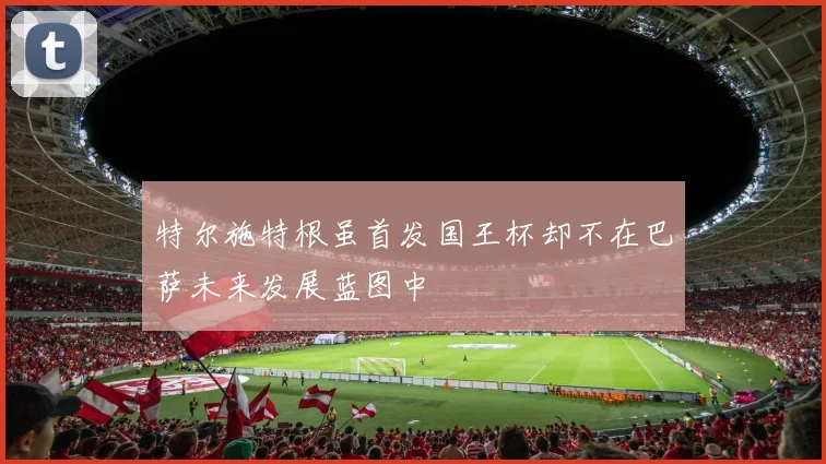 特尔施特根虽首发国王杯却不在巴萨未来发展蓝图中