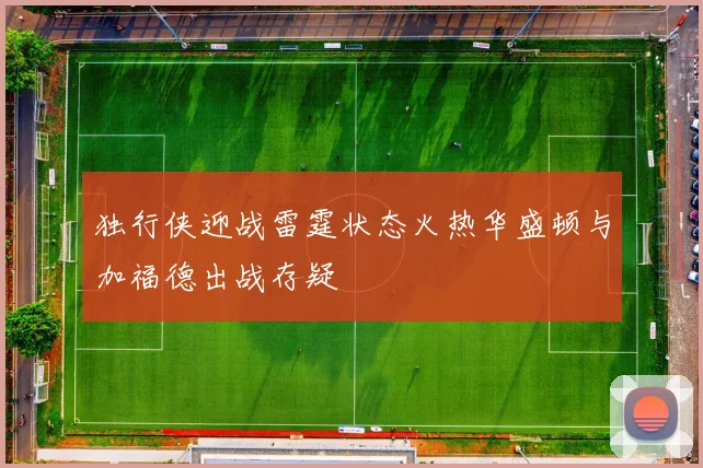 独行侠迎战雷霆状态火热华盛顿与加福德出战存疑