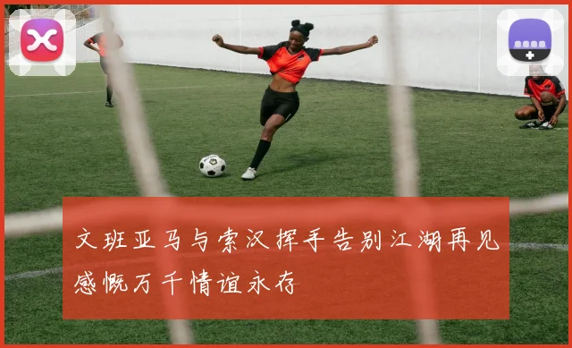 文班亚马与索汉挥手告别江湖再见感慨万千情谊永存