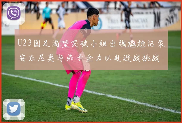 U23国足渴望突破小组出线尴尬记录安东尼奥与弟子全力以赴迎战挑战