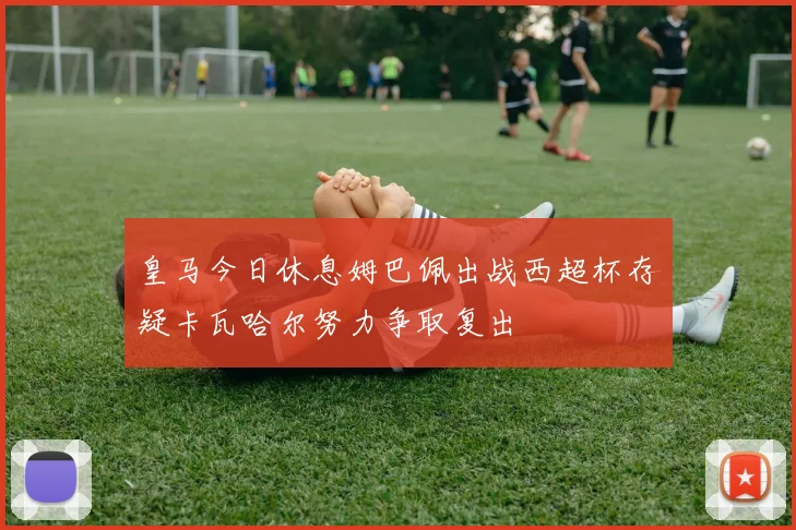 皇马今日休息姆巴佩出战西超杯存疑卡瓦哈尔努力争取复出