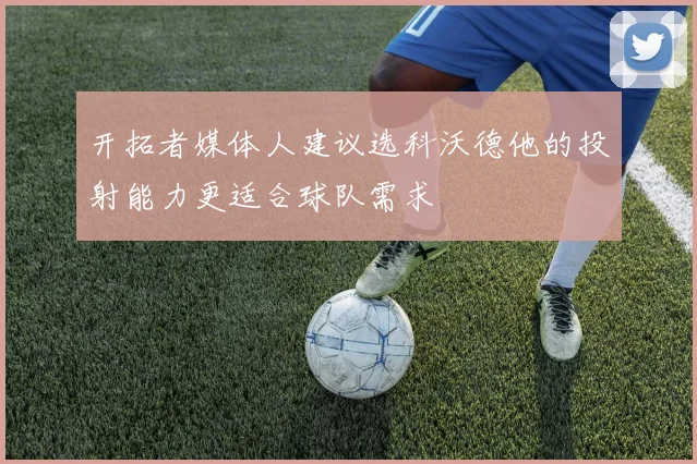 开拓者媒体人建议选科沃德他的投射能力更适合球队需求