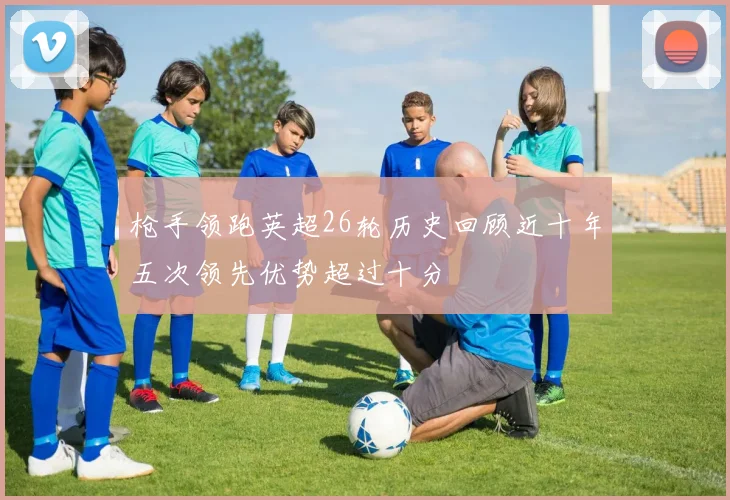 枪手领跑英超26轮历史回顾近十年五次领先优势超过十分