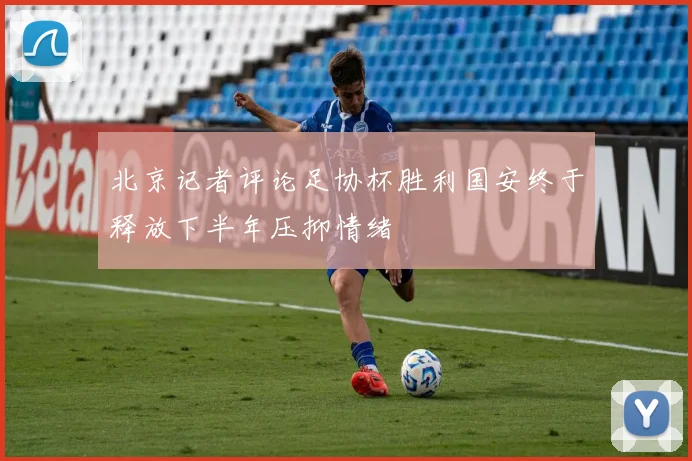 北京记者评论足协杯胜利国安终于释放下半年压抑情绪