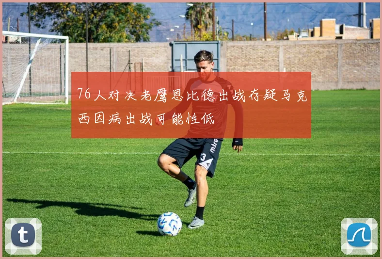 76人对决老鹰恩比德出战存疑马克西因病出战可能性低
