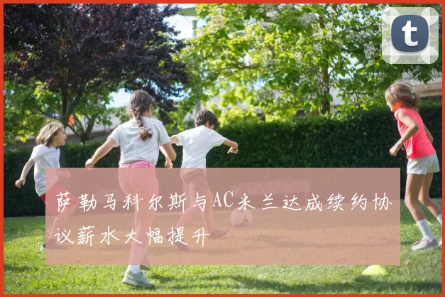 萨勒马科尔斯与AC米兰达成续约协议薪水大幅提升