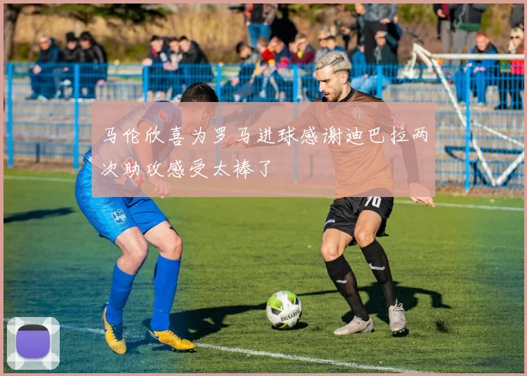 马伦欣喜为罗马进球感谢迪巴拉两次助攻感受太棒了