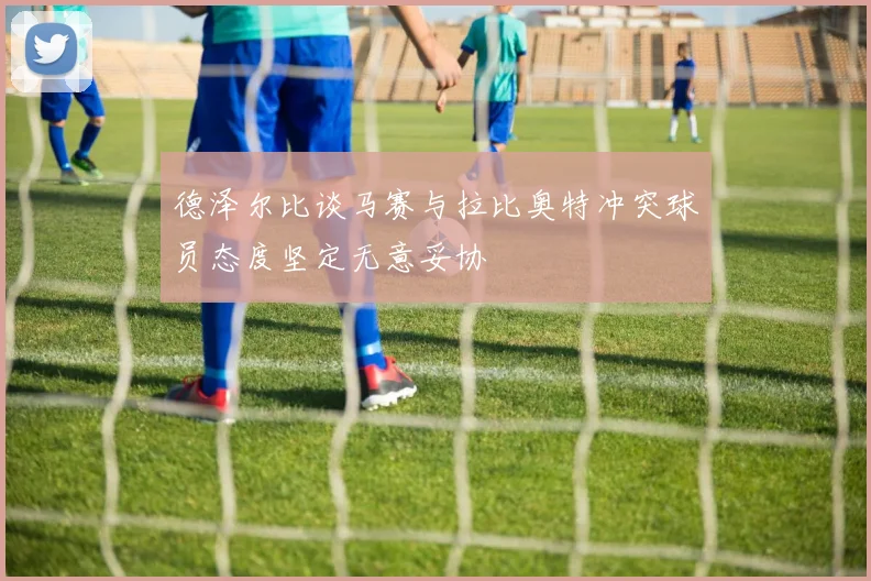 德泽尔比谈马赛与拉比奥特冲突球员态度坚定无意妥协