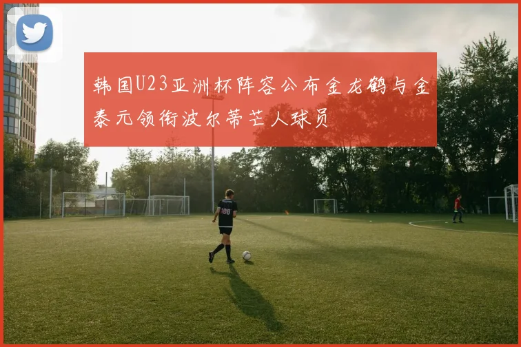 韩国U23亚洲杯阵容公布金龙鹤与金泰元领衔波尔蒂芒人球员
