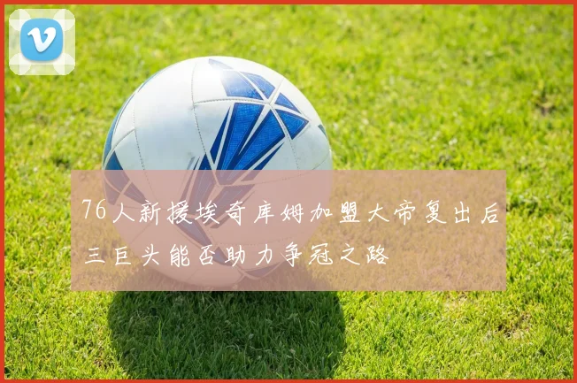 76人新援埃奇库姆加盟大帝复出后三巨头能否助力争冠之路